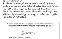 Butkov Chapter 13
2. Fermat's principle states that a ray of light in a
medium with a variable index of refraction will follow
the path which requires the shortest traveling time.
For a two-dimensional case, show that such a path is
obtained by minimizing the integral, where n(x, y) is
the index of refraction.
2. Fermat's principle states that a ray of light in a medium with a variable index of
refraction will follow the path which requires the shortest traveling time. For a
two-dimensional case, show that such a path is obtained by minimizing the integral
Vi+y² dx,
where n(x, y) is the index of refraction.
