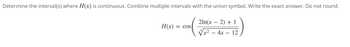 **Problem Statement:**

Determine the interval(s) where \( H(x) \) is continuous. Combine multiple intervals with the union symbol. Write the exact answer. Do not round.

\[ 
H(x) = \cos \left( \frac{2\ln(x - 2) + 1}{\sqrt[3]{x^2 - 4x - 12}} \right) 
\]