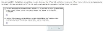 It is estimated 28% of all adults in United States invest in stocks and that 85% of U.S. adults have investments in fixed income instruments (savings accounts,
bonds, etc.). It is also estimated that 24% of U.S. adults have investments in both stocks and fixed income instruments.
(a) What is the probability that a randomly chosen U.S. adult invests in stocks, given that he
or she invests in fixed income instruments? Round your answer to the nearest
hundredth.
(b) What is the probability that a randomly chosen stock investor also invests in fixed
income instruments? Round your answer to the nearest hundredth.
X