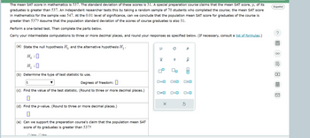 The mean SAT score in mathematics is 537. The standard deviation of these scores is 31. A special preparation course claims that the mean SAT score, µ, of its
graduates is greater than 537. An independent researcher tests this by taking a random sample of 70 students who completed the course; the mean SAT score
in mathematics for the sample was 547. At the 0.01 level of significance, can we conclude that the population mean SAT score for graduates of the course is
greater than 537? Assume that the population standard deviation of the scores of course graduates is also 31.
Perform a one-tailed test. Then complete the parts below.
Carry your intermediate computations to three or more decimal places, and round your responses as specified below. (If necessary, consult a list of formulas.)
Español
?
(a) State the null hypothesis H and the alternative hypothesis H₁.
H₁ : 0
Ho
H₁:0
(b) Determine the type of test statistic to use.
μ
0
р
x
S
t
Degrees of freedom:
ロ=ロ
□□ □□
(c) Find the value of the test statistic. (Round to three or more decimal places.)
□≠□
□<□
O<O
☐
(d) Find the p-value. (Round to three or more decimal places.)
☐
(e) Can we support the preparation course's claim that the population mean SAT
score of its graduates is greater than 537?
Voc No
☑