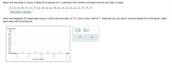 Below are the times (in days) it takes for a sample of 21 customers from Sarah's computer store to pay their invoices.
19, 15, 43, 39, 35, 31, 27, 22, 18, 14, 42, 38, 34, 13, 13, 41, 41, 41, 37, 37, 37
Send data to calculator
Draw the histogram for these data using an initial class boundary of 12.5 and a class width of 7. Note that you can add or remove classes from the figure. Label
each class with its endpoints.
Frequency
SGSMLO
←++
8.
…..........
0
0
0
0
Time (in days)
0
0
0
↑
0:00 00:0
X