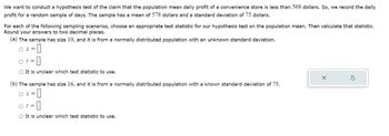 We want to conduct a hypothesis test of the claim that the population mean daily profit of a convenience store is less than 568 dollars. So, we record the daily
profit for a random sample of days. The sample has a mean of 578 dollars and a standard deviation of 75 dollars.
For each of the following sampling scenarios, choose an appropriate test statistic for our hypothesis test on the population mean. Then calculate that statistic.
Round your answers to two decimal places.
(a) The sample has size 19, and it is from a normally distributed population with an unknown standard deviation.
O ==
-0
It is unclear which test statistic to use.
t =
(b) The sample has size 16, and it is from a normally distributed population with a known standard deviation of 75.
O==
t =
O It is unclear which test statistic to use.
X