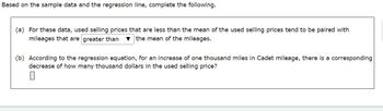 Based on the sample data and the regression line, complete the following.
(a) For these data, used selling prices that are less than the mean of the used selling prices tend to be paired with
mileages that are greater than ▼ the mean of the mileages.
(b) According to the regression equation, for an increase of one thousand miles in Cadet mileage, there is a corresponding
decrease of how many thousand dollars in the used selling price?