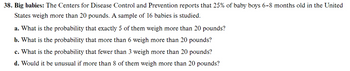 38. Big babies: The Centers for Disease Control and Prevention reports that 25% of baby boys 6-8 months old in the United
States weigh more than 20 pounds. A sample of 16 babies is studied.
a. What is the probability that exactly 5 of them weigh more than 20 pounds?
b. What is the probability that more than 6 weigh more than 20 pounds?
c. What is the probability that fewer than 3 weigh more than 20 pounds?
d. Would it be unusual if more than 8 of them weigh more than 20 pounds?