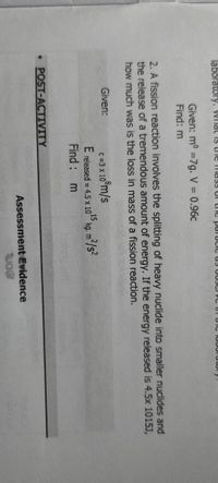 laboratory, Wilat is thIe mass Of the parucie us OD3CI VC T uiC lubUluwr
Given: m° =7g. V = 0.96c
Find: m
%3D
2. A fission reaction involves the splitting of heavy nuclide into smaller nuclides and
the release of a tremendous amount of energy. If the energy released is 4.5x 1015J,
how much was is the loss in mass of a fission reaction.
Given:
C =3 x 10
0°m/s
E released = 4.5 x 10 kg. m
²/s²
Find :
• POST-ACTIVITY
Assessment Evidence
