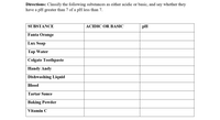 Directions: Classify the following substances as either acidic or basic, and say whether they
have a pH greater than 7 of a pH less than 7.
SUBSTANCE
ACIDIC OR BASIC
pH
Fanta Orange
Lux Soap
Тар Water
Colgate Toothpaste
Handy Andy
Dishwashing Liquid
Blood
Tartar Sauce
Baking Powder
Vitamin C
