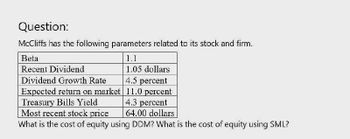 Question:
McCliffs has the following parameters related to its stock and firm.
Beta
Recent Dividend
1.1
1.05 dollars
Dividend Growth Rate
4.5 percent
Expected return on market
11.0 percent
4.3 percent
64.00 dollars
Treasury Bills Yield
Most recent stock price
What is the cost of equity using DDM? What is the cost of equity using SML?