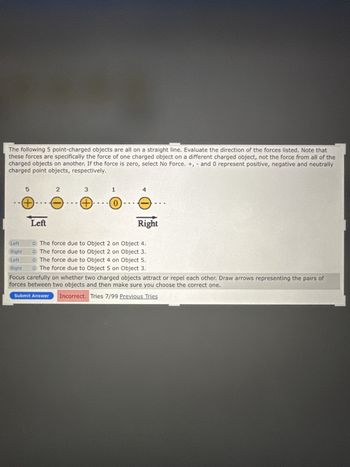 The following 5 point-charged objects are all on a straight line. Evaluate the direction of the forces listed. Note that
these forces are specifically the force of one charged object on a different charged object, not the force from all of the
charged objects on another. If the force is zero, select No Force. +, and 0 represent positive, negative and neutrally
charged point objects, respectively.
5
2
3
1
4
+-
Left
Right
Left
Right
Left
Right
⚫ The force due to Object 2 on Object 4.
The force due to Object 2 on Object 3.
The force due to Object 4 on Object 5.
The force due to Object 5 on Object 3.
Focus carefully on whether two charged objects attract or repel each other. Draw arrows representing the pairs of
forces between two objects and then make sure you choose the correct one.
Submit Answer Incorrect. Tries 7/99 Previous Tries