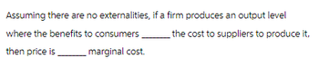 Assuming there are no externalities, if a firm produces an output level
where the benefits to consumers.
the cost to suppliers to produce it,
then price is
marginal cost.