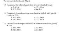 The pressure in the tank is 50 psi.
10. Determine the value of equivalent pressure head of water.
a. 0.801 ft
b. 115.38 ft
c. 151.83 ft
d. 80.1 ft
11. Determine the equivalent pressure head of fuel oil with specific
gravity of 0.92.
a. 125.42 ft
b. 142.52 ft
c. 152.24 ft
d. 122.45 ft
12. Find the equivalent pressure head of nectar with specific gravity
of 2.94.
a. 115.38 ft
b. 125.42 ft
c. 32.25 ft
d. 53.22 ft
