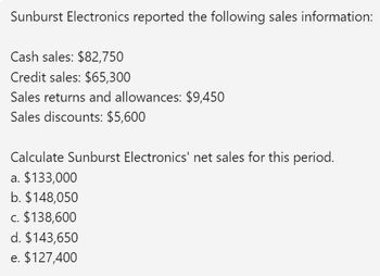 Sunburst Electronics reported the following sales information:
Cash sales: $82,750
Credit sales: $65,300
Sales returns and allowances: $9,450
Sales discounts: $5,600
Calculate Sunburst Electronics' net sales for this period.
a. $133,000
b. $148,050
c. $138,600
d. $143,650
e. $127,400