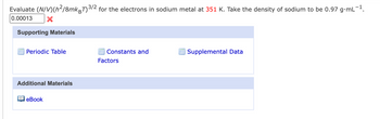 Evaluate (N/V)(h²/8mk BT) 3/2 for the electrons in sodium metal at 351 K. Take the density of sodium to be 0.97 g·mL-1.
0.00013
Supporting Materials
Periodic Table
Constants and
Supplemental Data
Factors
Additional Materials
eBook