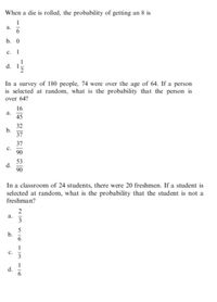 When a die is rolled, the probability of getting an 8 is
a.
b. 0
с. 1
d.
In a survey of 180 people, 74 were over the age of 64. If a person
is selected at random, what is the probability that the person is
over 64?
16
a.
45
32
b.
37
37
c.
90
53
d.
90
In a classroom of 24 students, there were 20 freshmen. If a student is
selected at random, what is the probability that the student is not a
freshman?
2
а.
3
b.
c.
d.
