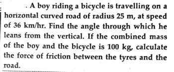 A boy riding a bicycle is travelling on a
horizontal curved road of radius 25 m, at speed
of 36 km/hr. Find the angle through which he
leans from the vertical. If the combined mass
of the boy and the bicycle is 100 kg, calculate
the force of friction between the tyres and the
road.