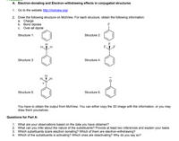 A. Electron-donating and Electron-withdrawing effects in conjugated structures
1. Go to the website http://molview.org/
2. Draw the following structure on MolView. For each structure, obtain the following information:
a. Charge
b. Bond dipoles
c. Over-all dipole
Structure 1:
Structure 2:
H
H.
F
F.
Structure 3:
Structure 4:
Structure 5:
Structure 6:
You have to obtain the output from MolView. You can either copy the 3D image with the information, or you may
draw them yourselves.
Questions for Part A:
1. What are your observations based on the data you have obtained?
2. What can you infer about the nature of the substituents? Provide at least two inferences and explain your basis.
3. Which substituents is/are electron donating? Which of them are electron-withdrawing?
4. Which of the substituents is activating? Which ones are deactivating? Why do you say so?
I0-
