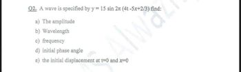 Q2. A wave is specified by y = 15 sin 2n (4t-5x+2/3) find:
a) The amplitude
b) Wavelength
c) frequency
d) initial phase angle
e) the initial displacement at t=0 and x=0
a