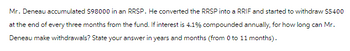 Mr. Deneau accumulated $98000 in an RRSP. He converted the RRSP into a RRIF and started to withdraw $5400
at the end of every three months from the fund. If interest is 4.1% compounded annually, for how long can Mr.
Deneau make withdrawals? State your answer in years and months (from 0 to 11 months).