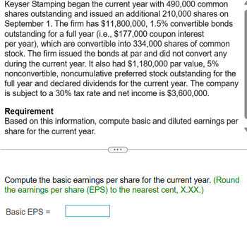 Keyser Stamping began the current year with 490,000 common
shares outstanding and issued an additional 210,000 shares on
September 1. The firm has $11,800,000, 1.5% convertible bonds
outstanding for a full year (i.e., $177,000 coupon interest
per year), which are convertible into 334,000 shares of common
stock. The firm issued the bonds at par and did not convert any
during the current year. It also had $1,180,000 par value, 5%
nonconvertible, noncumulative preferred stock outstanding for the
full year and declared dividends for the current year. The company
is subject to a 30% tax rate and net income is $3,600,000.
Requirement
Based on this information, compute basic and diluted earnings per
share for the current year.
Compute the basic earnings per share for the current year. (Round
the earnings per share (EPS) to the nearest cent, X.XX.)
Basic EPS =