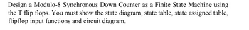 Design a Modulo-8 Synchronous Down Counter as a Finite State Machine using
the T flip flops. You must show the state diagram, state table, state assigned table,
flipflop input functions and circuit diagram.