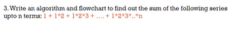3. Write an algorithm and flowchart to find out the sum of the following series
upto n terms: 1 + 1*2 + 1*2*3 + ... + 1*2*3*..*n