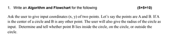 1. Write an Algorithm and Flowchart for the following
(5+5=10)
Ask the user to give input coordinates (x, y) of two points. Let's say the points are A and B. If A
is the center of a circle and B is any other point. The user will also give the radius of the circle as
input. Determine and tell whether point B lies inside the circle, on the circle, or outside the
circle.