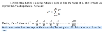 : Exponential Series is a series which is used to find the value of e. The formula use
express the e as Exponential Series is:
ex
=
n=0
xn
n!
21
2²
23
²7/7+ + …......…..+
2⁰
2100
That is, if x = 2 then → e² = +
0! 1!
2!
3!
100!
Write a recursive function to print the value of ex by using n = 100. Take x as input from the
user.