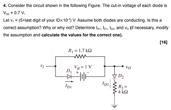 4. Consider the circuit shown in the following Figure. The cut-in voltage of each diode is
VDO = 0.7 V.
Let v₁ = (5+last digit of your IDx10²) V. Assume both diodes are conducting. Is this a
correct assumption? Why or why not? Determine IR1, ID1, ID2, and vo (if necessary, modify
the assumption and calculate the values for the correct one).
R = 1.7 kΩ
www
D₁
1
IDI
VB = 1 V
TIF
ID2
ww
1
D2₂
VO
R₂ =
4 ΚΩ
[16]