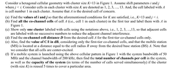 Consider a hexagonal cellular geometry with cluster size K=13 in Figure 1. Assume shift parameters i and j
where j<i. Consider cells in each cluster with size K are denoted as 1, 2, 3, ..., 13. And, the cell labeled with A
is cell number 1 in each cluster. Assume that A is the desired cell of concern.
(a) Find the values of i and j so that the aforementioned conditions for K are satisfied, i.e., K=13 and j < i.
(b) Find all the co-channel cells of cell A (i.e., cell 1 in each cluster) in the first tier and label them with A in
Figure 1.
(c) Show only one cluster labeled with cells using the notations above, i.e., 1, 2, 3, ..., 13, so that adjacent cells
are labeled with no successive numbers to reduce the adjacent channel interference.
(d) Find the co-channel cell distance D from the desired cell A for the first-tier co-channel cells only.
(e) Also, find the value of C/I in dB, considering only the first-tier co-channel cells, and that the mobile station
(MS) is located at a distance equal to the cell radius R away from the desired base station (BS) A. Note that
we consider that all cells are center-excited.
(f) If a mobile system is launched using the above cellular pattern in Figure 1 with the system bandwidth of 50
MHz and the channel bandwidth of 200 kHz, then find the total number of channels per cell in the system,
as well as the capacity of the system (in terms of the number of calls served simultaneously) if the cluster
(with size K) is reused 5 times to cover a particular area.