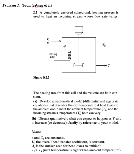 Problem 2. (From Seborg et al)
2.2 A completely enclosed stirred-tank heating process is
used to heat an incoming stream whose flow rate varies.
T.
Heating
coil
Figure E2.2
The heating rate from this coil and the volume are both con-
stant.
(a) Develop a mathematical model (differential and algebraic
equations) that describes the exit temperature if heat losses to
the ambient occur and if the ambient temperature (T,) and the
incoming stream's temperature (T) both can vary.
(b) Discuss qualitatively what you expect to happen as T; and
w increase (or decrease). Justify by reference to your model.
Notes:
p and C, are constants.
U, the overall heat transfer coefficient, is constant.
A, is the surface area for heat losses to ambient.
T;> T, (inlet temperature is higher than ambient temperature).
