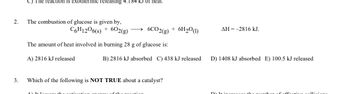 C) The reaction is exothermic releasing 4.184 kJ of heat.
The combustion of glucose is given by,
C6H1206(s) + 602(g)
The amount of heat involved in burning 28 g of glucose is:
A) 2816 kJ released
3.
Which of the following is NOT TRUE about a catalyst?
AY TO 1
tha magation
2.
6CO2(g) + 6H₂0 (1)
B) 2816 kJ absorbed C) 438 kJ released
AH = -2816 kJ.
D) 1408 kJ absorbed E) 100.5 kJ released
Minion