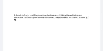 8. Sketch an Energy Level Diagram with activation energy (Ea) OR a Maxwell-Boltzmann
distribution. Use it to explain how the addition of a catalyst increases the rate of a reaction. (C:
4)