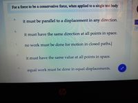 For a force to be a conservative force, when applied to a single test body
a.
it must be parallel to a displacement in any direction.
b.
7.
it must have the same direction at all points in space.
C.
no work must be done for motion in closed paths.
d.
it must have the same value at all points in space.
equal work must be done in equal displacements.
