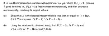 If X is a Binomial random variable with parameter (n, p), where 0< p <1, then as
k goes from 0 ton, P(X = k) first increase monotonically and then decrease
monotonically, reaching its largest values.
(a)
Show that k is the largest integer which is less than or equal to (n+1)p.
(Hint: You may use P(X = k) / P(X = k − 1).)
(b)
Using the relationship obtained in (a), find P(X = 0), P(X = 1) and
P(X=2) for X ~ Binomial(6,0.4).