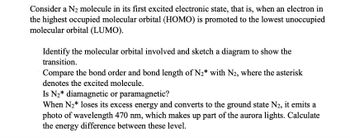 Consider a N2 molecule in its first excited electronic state, that is, when an electron in
the highest occupied molecular orbital (HOMO) is promoted to the lowest unoccupied
molecular orbital (LUMO).
Identify the molecular orbital involved and sketch a diagram to show the
transition.
Compare the bond order and bond length of N₂* with N2, where the asterisk
denotes the excited molecule.
Is N₂* diamagnetic or paramagnetic?
When N₂* loses its excess energy and converts to the ground state N2, it emits a
photo of wavelength 470 nm, which makes up part of the aurora lights. Calculate
the energy difference between these level.