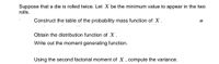 Suppose that a die is rolled twice. Let X be the minimum value to appear in the two
rolls.
Construct the table of the probability mass function of X.
W
Obtain the distribution function of X.
Write out the moment generating function.
Using the second factorial moment of X, compute the variance.