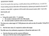 QUESTION THREE
In the first month after opening, a mobile phone shop sold 280 phones. A model for
Future trading assumes that sales will increase by x phones per month for the next 35
months, so that (280 +x) phones will be sold in the second month, (280 + 2x) in the
third month, and
so on.
a. Using this model with x 5, calculate
i. the number of phones sold in the 36th month,
ii. the total number of phones sold over the 36 months.
The shop sets a sales target of 17 000 phones to be sold over the 36 months. Using the sɛ
model,
b. find the least value of x required to achieve this target.
The fifth term of an arithmetic progression is 28 and the tenth term is 58.
c. Find the first term and the common difference
The sum of all the terms in this progression is 444.
