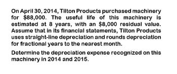 On April 30, 2014, Tilton Products purchased machinery
for $88,000. The useful life of this machinery is
estimated at 8 years, with an $8,000 residual value.
Assume that in its financial statements, Tilton Products
uses straight-line depreciation and rounds depreciation
for fractional years to the nearest month.
Determine the depreciation expense recognized on this
machinery in 2014 and 2015.