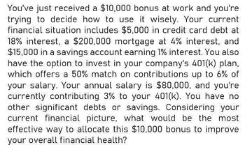 You've just received a $10,000 bonus at work and you're
trying to decide how to use it wisely. Your current
financial situation includes $5,000 in credit card debt at
18% interest, a $200,000 mortgage at 4% interest, and
$15,000 in a savings account earning 1% interest. You also
have the option to invest in your company's 401(k) plan,
which offers a 50% match on contributions up to 6% of
your salary. Your annual salary is $80,000, and you're
currently contributing 3% to your 401(k). You have no
other significant debts or savings. Considering your
current financial picture, what would be the most
effective way to allocate this $10,000 bonus to improve
your overall financial health?