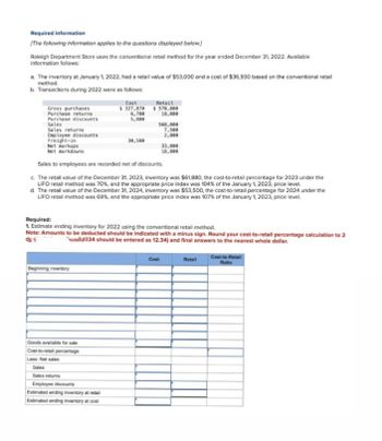 Required information
[The following information applies to the questions displayed below.)
Raleigh Department Store uses the conventional retail method for the year ended December 31, 2022. Available
information follows:
a. The inventory at January 1, 2022, had a retail value of $53,000 and a cost of $36,930 based on the conventional retail
method.
b. Transactions during 2022 were as follows:
Gross purchases
Cost
Retail
$327,870
$570,000
Purchase returns
6,700
18,000
Purchase discounts
5,800
Sales
568,000
Sales returns
7,500
Employee discounts
2,000
Freight-in
30,500
Net markups
Net markdowns
33,000
18,000
Sales to employees are recorded net of discounts.
c. The retail value of the December 31, 2023, inventory was $61,880, the cost-to-retail percentage for 2023 under the
LIFO retail method was 70%, and the appropriate price index was 104% of the January 1, 2023, price level.
d. The retail value of the December 31, 2024, inventory was $53,500, the cost-to-retail percentage for 2024 under the
LIFO retail method was 69%, and the appropriate price index was 107% of the January 1, 2023, price level.
Required:
1. Estimate ending inventory for 2022 using the conventional retail method.
Note: Amounts to be deducted should be indicated with a minus sign. Round your cost-to-retail percentage calculation to 2
234 should be entered as 12.34) and final answers to the nearest whole dollar.
Beginning inventory
Goods available for sale
Cost-to-retail percentage
Less: Net sales
Sales
Sales returns
Employee discounts
Estimated ending inventory at retail
Estimated ending inventory at cost
Cost
Cost-to-Retail
Retail
Ratio