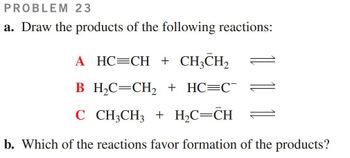 PROBLEM 23
a. Draw the products of the following reactions:
A HC=CH + CH3CH2
B_H₂C=CH2 + HC=C¯
C CH3CH3 + H₂C=CH
b. Which of the reactions favor formation of the products?