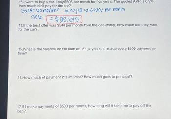 13.I want to buy a car. I pay $506 per month for five years. The quoted APR is 6.9%.
How much did I pay for the car?
SX12 60 months
6.9%/12=0.5750% per month
506
$25,615
14.If the best offer was $548 per month from the dealership, how much did they want
for the car?
15. What is the balance on the loan after 2 ½ years, if I made every $506 payment on
time?
16. How much of payment 2 is interest? How much goes to principal?
17.If I make payments of $580 per month, how long will it take me to pay off the
loan?