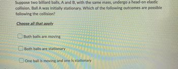 Suppose two billiard balls, A and B, with the same mass, undergo a head-on elastic
collision. Ball A was initially stationary. Which of the following outcomes are possible
following the collision?
Choose all that apply
Both balls are moving
Both balls are stationary
One ball is moving and one is stationary