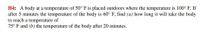 H4: A body at a temperature of 50° F is placed outdoors where the temperature is 100° F. If
after 5 minutes the temperature of the body is 60° F, find (a) how long it will take the body
to reach a temperature of
75° F and (b) the temperature of the body after 20 minutes.
