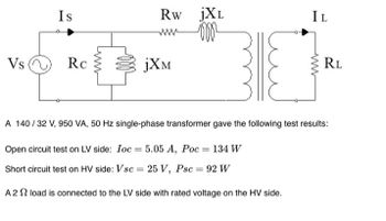 Vs
Is
Rc
www
Rw JXL
www
jXM
IL
www
RL
A 140/32 V, 950 VA, 50 Hz single-phase transformer gave the following test results:
Open circuit test on LV side: Ioc=5.05 A, Poc = 134 W
Short circuit test on HV side: Vsc = 25 V, Psc = 92 W
A 22 load is connected to the LV side with rated voltage on the HV side.