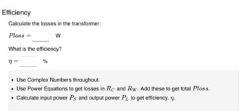 Efficiency
Calculate the losses in the transformer:
Ploss
W
What is the efficiency?
n=
%
• Use Complex Numbers throughout.
• Use Power Equations to get losses in Rc and Rw. Add these to get total Ploss.
• Calculate input power Ps and output power PL to get efficiency, n.