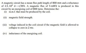 A magnetic circuit has a mean flux path length of 800 mm and a reluctance
of 2.5.105 A-t/Wb. A magnetic flux of 5 mWb is produced in this
circuit by an energising coil of 800 turns. Determine the:
(i) m.m.f. that must be produced by the coil.
(ii) magnetic field strength.
(iii) voltage induced in the coil circuit if the magnetic field is allowed to
collapse to zero in 2 ms.
(iv) inductance of the energising coil.