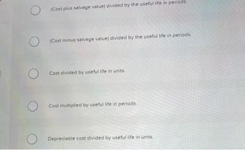 O
(Cost plus salvage value) divided by the useful life in periods.
(Cost minus salvage value) divided by the useful life in periods.
Cost divided by useful life in units.
O Cost multiplied by useful life in periods.
Depreciable cost divided by useful life in units.