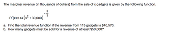 The marginal revenue (in thousands of dollars) from the sale of x gadgets is given by the following function.
2
33
R'(x) = 4x (x² + 30,000)
a. Find the total revenue function if the revenue from 115 gadgets is $40,570.
b. How many gadgets must be sold for a revenue of at least $50,000?