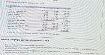 Simon Company's year-end balance sheets follow.
At December 31
Assets
Cash
Accounts receivable, net
Merchandise inventory
Prepaid expenses
Plant assets, net
Total assets
Liabilities and Equity
Accounts payable
Current Year
$ 25,197
73,028
91,819
8,032
233,305
$ 431,381
1 Year Ago
$ 30,643
51,022
69,486
7,966
212,763
$ 371,880
$ 104, 191
Long-tera notes payable
Common stock, $10 par value
80,289
162,500
84,401
$ 62,219
87,243
162,500
59,918
Retained earnings
Total liabilities and equity
$ 431,381
$ 371,880
For both the current year and one year ago, compute the following ratios
2 Years Ago
$ 31,601
39,680
44,446
3,511
190,662
$309,900
$ 40,089
67,118
162,500
40,193
$ 309,900
Exercise 17-6 (Algo) Common-size percents LO P2
1. Express the balance sheets in common-size percents
2. Assuming annual sales have not changed in the last three years, is the change in accounts receivable as a percentage of total
assets favorable or unfavorable?
3. Assuming annual sales have not changed in the last three years, is the change in merchandise inventory as a percentage of total
assets favorable or unfavorable?