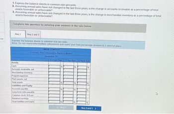 ces
1. Express the balance sheets in common-size percents
2. Assuming annual sales have not changed in the last three years, is the change in accounts receivable as a percentage of total
assets favorable or unfavorable?
3. Assuming annual sales have not changed in the last three years, is the change in merchandise inventory as a percentage of total
assets favorable or unfavorable?
Complete this question by entering your answers in the tabs below.
Req 1
Req 2 and 3
Express the balance sheets in common-size percents.
Note: Do not round intermediate calculations and round your final percentage answers to 1 decimal place.
SIMON COMPANY
Common Size Comparative Balance Sheets
December 31
Assets
Cash
Accounts receivable, net
Merchandise inventory
Prepaid expenses
Plant assets, net
Total assets
Liabilities and Equity
Accounts payable
Long term notes payable
Common stock, $10 par
Retained earnings
Total liabilities and equity
Current Year 1 Year Ago 2 Years Ago
%
Reg 1
%
Req 2 and 3>